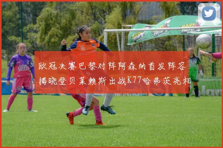 欧冠决赛巴黎对阵阿森纳首发阵容揭晓登贝莱赖斯出战K77哈弗茨亮相