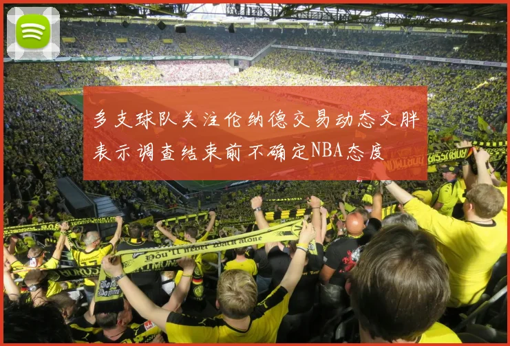 多支球队关注伦纳德交易动态文胖表示调查结束前不确定NBA态度