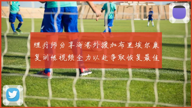 理疗师分享海港外援加布里埃尔康复训练视频全力以赴争取恢复最佳状态