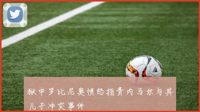 狱中罗比尼奥愤怒指责内马尔与其儿子冲突事件