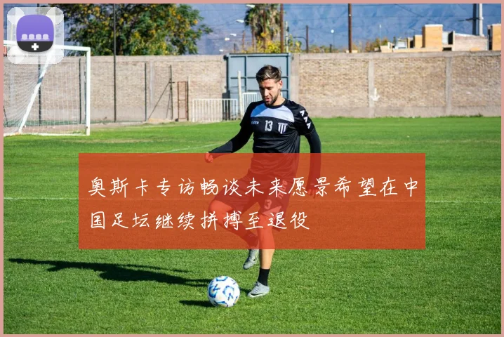奥斯卡专访畅谈未来愿景希望在中国足坛继续拼搏至退役