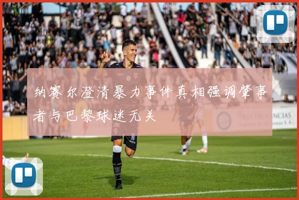 纳赛尔澄清暴力事件真相强调肇事者与巴黎球迷无关