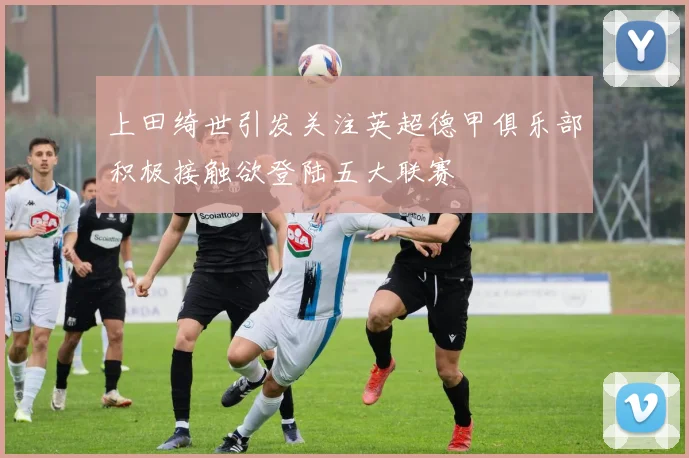 上田绮世引发关注英超德甲俱乐部积极接触欲登陆五大联赛
