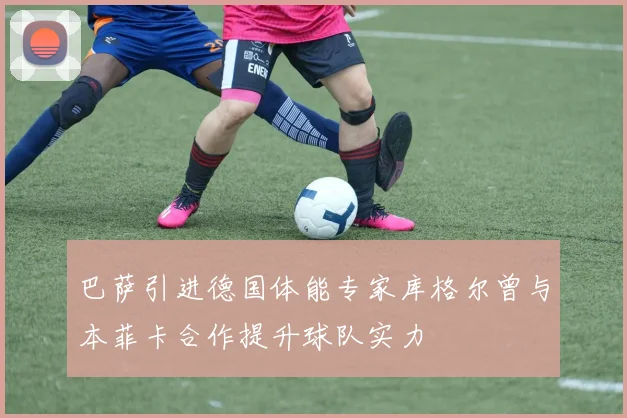 巴萨引进德国体能专家库格尔曾与本菲卡合作提升球队实力