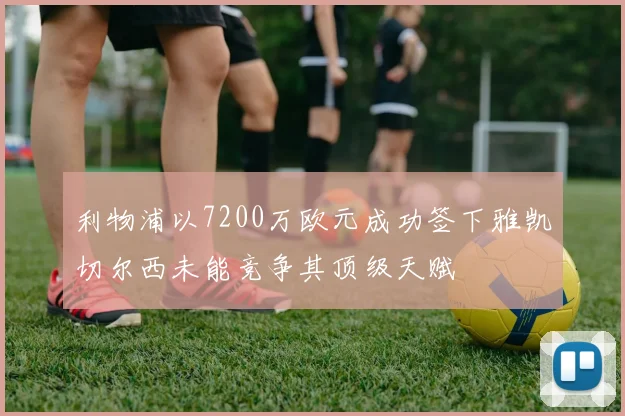 利物浦以7200万欧元成功签下雅凯切尔西未能竞争其顶级天赋