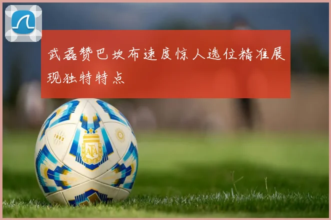 武磊赞巴坎布速度惊人选位精准展现独特特点