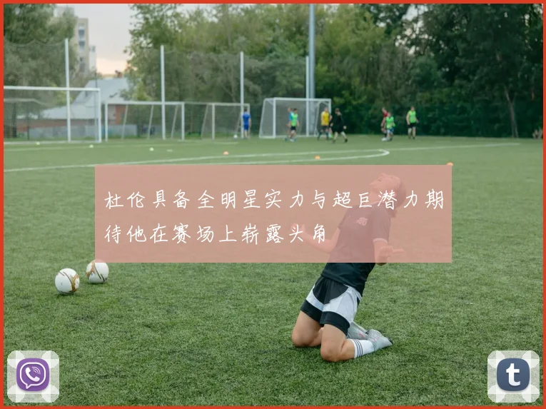 杜伦具备全明星实力与超巨潜力期待他在赛场上崭露头角