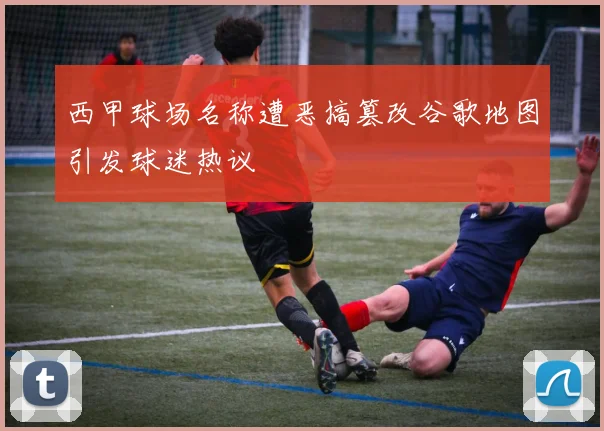 西甲球场名称遭恶搞篡改谷歌地图引发球迷热议