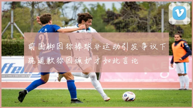前国脚因称棒球非运动引发争议下跪道歉称因嫉妒才如此言论