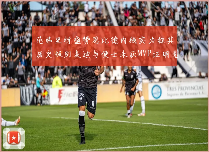 范弗里特盛赞恩比德内线实力称其历史级别麦迪与便士未获MVP证明竞争激烈