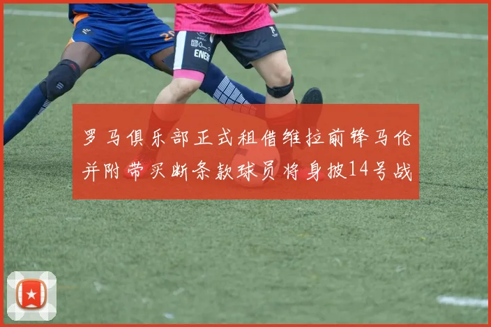罗马俱乐部正式租借维拉前锋马伦并附带买断条款球员将身披14号战袍