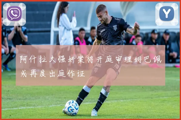 阿什拉夫强奸案将开庭审理姆巴佩或再度出庭作证