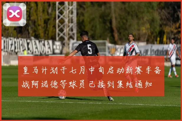 皇马计划于七月中旬启动新赛季备战阿诺德等球员已接到集结通知