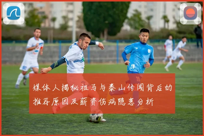 媒体人揭秘祖马与泰山传闻背后的推荐原因及薪资伤病隐患分析