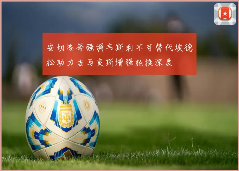 安切洛蒂强调韦斯利不可替代埃德松助力吉马良斯增强轮换深度