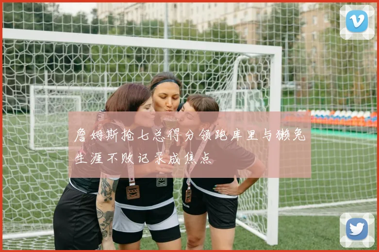 詹姆斯抢七总得分领跑库里与獭兔生涯不败记录成焦点