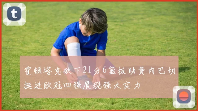霍顿塔克砍下21分6篮板助费内巴切挺进欧冠四强展现强大实力