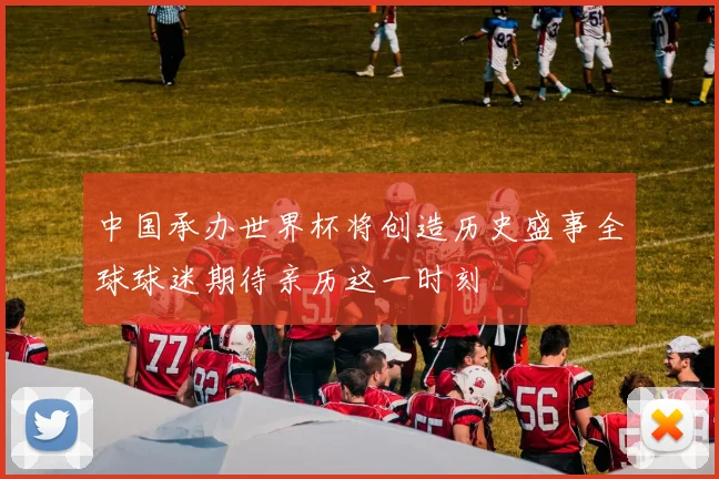中国承办世界杯将创造历史盛事全球球迷期待亲历这一时刻