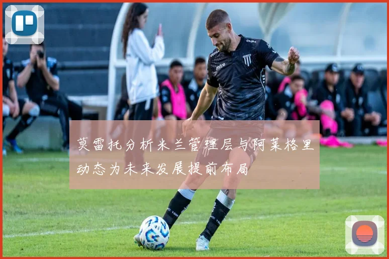 莫雷托分析米兰管理层与阿莱格里动态为未来发展提前布局