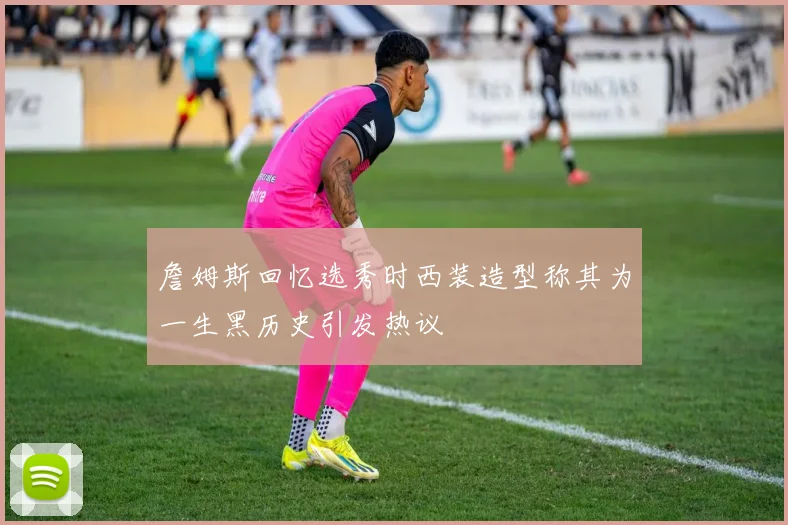 詹姆斯回忆选秀时西装造型称其为一生黑历史引发热议