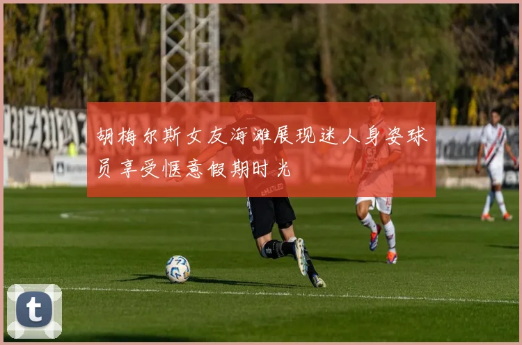 胡梅尔斯女友海滩展现迷人身姿球员享受惬意假期时光